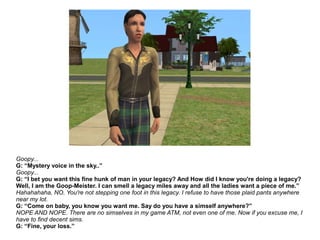 Goopy...
G: “Mystery voice in the sky..”
Goopy...
G: “I bet you want this fine hunk of man in your legacy? And How did I know you're doing a legacy?
Well, I am the Goop-Meister. I can smell a legacy miles away and all the ladies want a piece of me.”
Hahahahaha, NO. You're not stepping one foot in this legacy. I refuse to have those plaid pants anywhere
near my lot.
G: “Come on baby, you know you want me. Say do you have a simself anywhere?”
NOPE AND NOPE. There are no simselves in my game ATM, not even one of me. Now if you excuse me, I
have to find decent sims.
G: “Fine, your loss.”
 