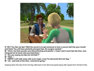 S:”Oh? You like my lips? Well the secret is to get someone to kick a soccer ball into your mouth
and Viola! You will have perfectly plumped lips, No surgery needed.”
M: “Hmm, but that sounds very discomforting and painful.. I mean I don't want lips like that, Just
intrigued me to know why you kept them.”
S: “Are you saying my lips are horrible?!”
M: “Well...”
S: “HMPH! I will walk away with such anger, once I've devoured this hot dog. “
M: “Uh.. well look at the time, I should be going.”
Gulping down the last of her hot dog, Mia took to her feet and paced away with speed from Hunters Park.
 