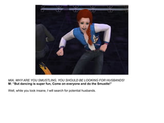 MIA, WHY ARE YOU SMUSTLING, YOU SHOULD BE LOOKING FOR HUSBANDS!
M: “But dancing is super fun, Come on everyone and do the Smustle!”
Well, while you look insane, I will search for potential husbands.
 