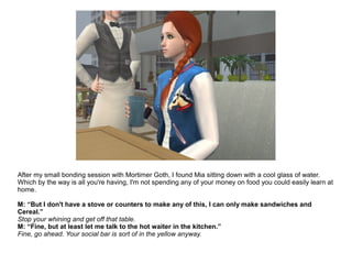 After my small bonding session with Mortimer Goth, I found Mia sitting down with a cool glass of water.
Which by the way is all you're having, I'm not spending any of your money on food you could easily learn at
home.
M: “But I don't have a stove or counters to make any of this, I can only make sandwiches and
Cereal.”
Stop your whining and get off that table.
M: “Fine, but at least let me talk to the hot waiter in the kitchen.”
Fine, go ahead. Your social bar is sort of in the yellow anyway.
 
