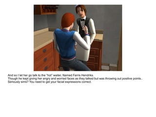 And so I let her go talk to the “hot” waiter, Named Ferris Hendriks.
Though he kept giving her angry and worried faces as they talked but was throwing out positive points..
Seriously sims? You need to get your facial expressions correct.
 