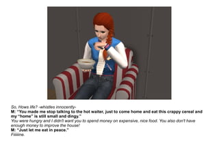 So, Hows life? -whistles innocently-
M: “You made me stop talking to the hot waiter, just to come home and eat this crappy cereal and
my “home” is still small and dingy.”
You were hungry and I didn't want you to spend money on expensive, nice food. You also don't have
enough money to improve the house!
M: “Just let me eat in peace.”
Fiiiiiine.
 