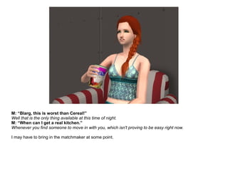 M: “Blarg, this is worst than Cereal!”
Well that is the only thing available at this time of night.
M: “When can I get a real kitchen.”
Whenever you find someone to move in with you, which isn't proving to be easy right now.
I may have to bring in the matchmaker at some point.
 
