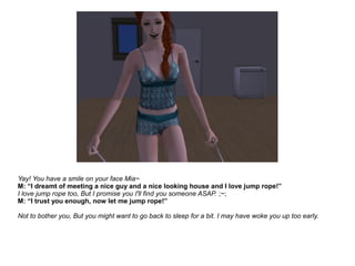 Yay! You have a smile on your face Mia~
M: “I dreamt of meeting a nice guy and a nice looking house and I love jump rope!”
I love jump rope too, But I promise you I'll find you someone ASAP. ;~;
M: “I trust you enough, now let me jump rope!”
Not to bother you, But you might want to go back to sleep for a bit. I may have woke you up too early.
 