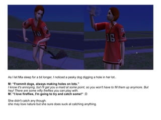 As I let Mia sleep for a bit longer, I noticed a pesky dog digging a hole in her lot..
M: “Frammit dogs, always making holes on lots.”
I know it's annoying, but I'll get you a maid at some point, so you won't have to fill them up anymore. But
hey! There are some nifty fireflies you can play with.
M: “I love fireflies, I'm going to try and catch some!“ :D
She didn't catch any though.
she may love nature but she sure does suck at catching anything.
 