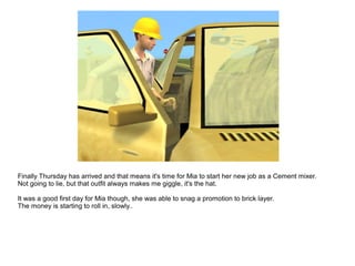 Finally Thursday has arrived and that means it's time for Mia to start her new job as a Cement mixer.
Not going to lie, but that outfit always makes me giggle, it's the hat.
It was a good first day for Mia though, she was able to snag a promotion to brick layer.
The money is starting to roll in, slowly..
 