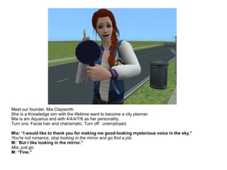 Meet our founder, Mia Clayworth.
She is a Knowledge sim with the lifetiime want to become a city planner.
Mia is am Aquarius and with 4/4/4/7/6 as her personality.
Turn ons: Facial hair and charismatic. Turn off: unemployed.
Mia: “I would like to thank you for making me good-looking mysterious voice in the sky.”
You're not romance, stop looking in the mirror and go find a job.
M: “But I like looking in the mirror.”
Mia, just go.
M: “Fine.”
 