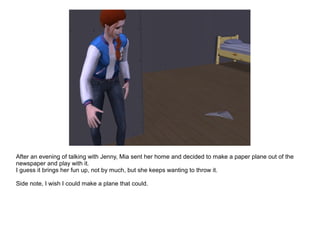 After an evening of talking with Jenny, Mia sent her home and decided to make a paper plane out of the
newspaper and play with it.
I guess it brings her fun up, not by much, but she keeps wanting to throw it.
Side note, I wish I could make a plane that could.
 