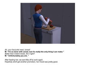 Ah, your favourite meal, cereal!
M: “I'm so done with cereal, but it's really the only thing I can make.”
Better than instant meals, Am I right?
M: “Unfortunately you are. “
After feeding her, we sent Mia off to work again.
Hopefully she'll get another promotion, her mood was pretty good.
 