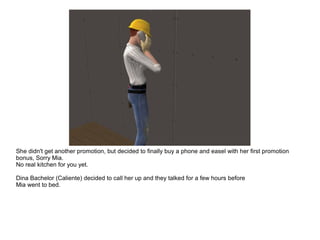 She didn't get another promotion, but decided to finally buy a phone and easel with her first promotion
bonus, Sorry Mia.
No real kitchen for you yet.
Dina Bachelor (Caliente) decided to call her up and they talked for a few hours before
Mia went to bed.
 