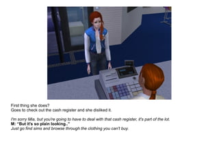 First thing she does?
Goes to check out the cash register and she disliked it.
I'm sorry Mia, but you're going to have to deal with that cash register, it's part of the lot.
M: “But it's so plain looking..”
Just go find sims and browse through the clothing you can't buy.
 