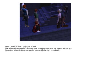 When I said find sims, I didn't ask for this.
Why is this spot so popular? Because near enough everyone on the lot was going there.
Maybe they all wanted to check out the pregnant Bella Goth in the back.
 