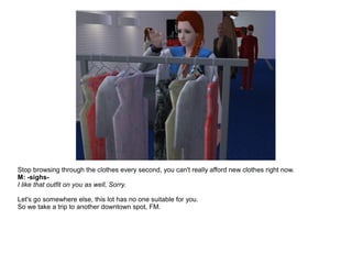 Stop browsing through the clothes every second, you can't really afford new clothes right now.
M: -sighs-
I like that outfit on you as well, Sorry.
Let's go somewhere else, this lot has no one suitable for you.
So we take a trip to another downtown spot, FM.
 