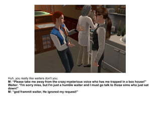 Huh, you really like waiters don't you.
M: “Please take me away from the crazy mysterious voice who has me trapped in a box house!”
Waiter: “I'm sorry miss, but I'm just a humble waiter and I must go talk to those sims who just sat
down!”
M: “god frammit waiter, He ignored my request!”
 