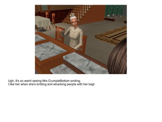 Ugh, It's so weird seeing Mrs.CrumpleBottom smiling.
I like her when she's knitting and whacking people with her bag!
 