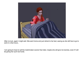 After no luck, again I might add. Mia went home and just retired to her bed, seeing as she still has to go to
work in a few hours..
I am going to have to call the matchmaker sooner than later, maybe she will give me townies, even if I will
be giving her such low funds.
 