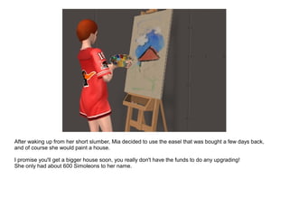 After waking up from her short slumber, Mia decided to use the easel that was bought a few days back,
and of course she would paint a house.
I promise you'll get a bigger house soon, you really don't have the funds to do any upgrading!
She only had about 600 Simoleons to her name.
 