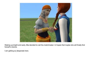 Waking up bright and early, Mia decided to call the matchmaker. In hopes that maybe she will finally find
herself a townie.
I am getting so desperate here.
 