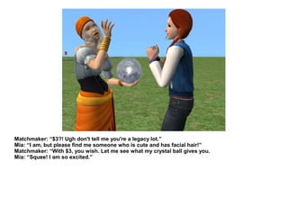 Matchmaker: “$3?! Ugh don't tell me you're a legacy lot.”
Mia: “I am, but please find me someone who is cute and has facial hair!”
Matchmaker: “With $3, you wish. Let me see what my crystal ball gives you.
Mia: “Squee! I am so excited.”
 