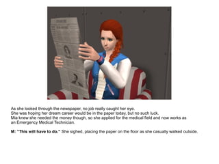 As she looked through the newspaper, no job really caught her eye.
She was hoping her dream career would be in the paper today, but no such luck.
Mia knew she needed the money though, so she applied for the medical field and now works as
an Emergency Medical Technician.
M: “This will have to do.” She sighed, placing the paper on the floor as she casually walked outside.
 