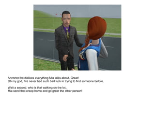 Annnnnd he dislikes everything Mia talks about, Great!
Oh my god, I've never had such bad luck in trying to find someone before.
Wait a second, who is that walking on the lot..
Mia send that creep home and go greet the other person!
 