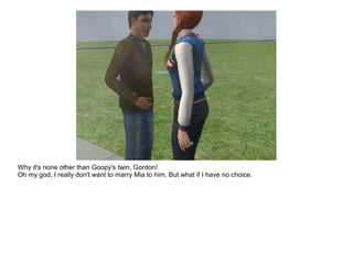 Why it's none other than Goopy's twin, Gordon!
Oh my god, I really don't want to marry Mia to him, But what if I have no choice.
 