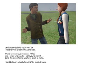 Of course these two would hit it off.
I need to think of something and fast..
Wait a second, I just realised.. NPCs!
Mia, I know who exactly I want you to marry!
Send this clown home, you have a call to make.
I can't believe I actually forgot NPCs existed, haha.
 