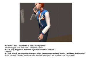 M: “Hello? Yes, I would like to hire a maid please.”
You better give us a male one, I know who I want.
M: “Oh,only Kaylynn is available right now? Sure I'll hire her.”
FRAMMIT
M: “But, if I call back another time you might have someone else? Thanks I will keep that in mind.”
Good, because I know if you fire a maid and hire again you'll get a differet one. Good good.
 