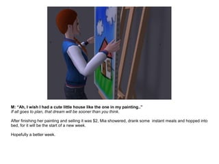 M: “Ah, I wish I had a cute little house like the one in my painting..”
If all goes to plan, that dream will be sooner than you think.
After finishing her painting and selling it was $2, Mia showered, drank some instant meals and hopped into
bed, for it will be the start of a new week.
Hopefully a better week.
 
