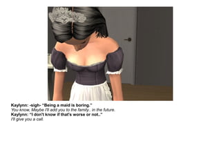Kaylynn: -sigh- “Being a maid is boring.”
You know, Maybe I'll add you to the family.. in the future.
Kaylynn: “I don't know if that's worse or not..”
I'll give you a call.
 