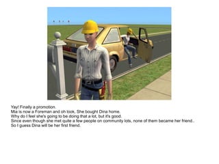 Yay! Finally a promotion.
Mia is now a Foreman and oh look, She bought Dina home.
Why do I feel she's going to be doing that a lot, but it's good.
Since even though she met quite a few people on community lots, none of them became her friend..
So I guess Dina will be her first friend.
 