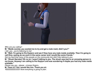 Who are you calling?
M: “Maids society, you wanted me to try and get a male maid, didn't you?”
I did, yes.. you're listening to me!
M: “Well, I'm going to fire Kaylynn and see if they have any male maids available. Then I'm going to
call Dina, seeing as we work in the same career and I would like some friends.”
Not my fault that many of the people on the community lots didn't like talking to you..
M: “Shush Narrator! Oh no sir, I wasn't talking to you. The shush was just to an annoying person in
my house. Anyway I am calling to fire Kaylynn and was wondering if maybe you had any male maids
available.”
Please say yes.. please. -crosses fingers-
M: There is? Yes I would like him. Thank you sir.
YEEEEEEEESSS! Now everything is going to plan.
 