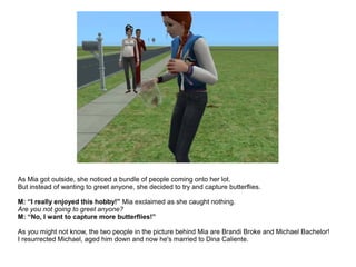 As Mia got outside, she noticed a bundle of people coming onto her lot.
But instead of wanting to greet anyone, she decided to try and capture butterflies.
M: “I really enjoyed this hobby!” Mia exclaimed as she caught nothing.
Are you not going to greet anyone?
M: “No, I want to capture more butterflies!”
As you might not know, the two people in the picture behind Mia are Brandi Broke and Michael Bachelor!
I resurrected Michael, aged him down and now he's married to Dina Caliente.
 
