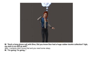 M: “Such a long phone call with Dina, Did you know Don had a huge rubber duckie collection? Ugh,
my neck is so stiff as well!”
Well, I certainly didn't know that and you need some sleep..
M: “I'm going, I'm going..”
 