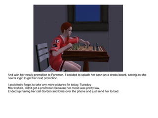 And with her newly promotion to Foreman, I decided to splash her cash on a chess board, seeing as she
needs logic to get her next promotion.
I accidently forgot to take any more pictures for today, Tuesday
Mia worked, didn't get a promotion because her mood was pretty low.
Ended up having her call Gordon and Dina over the phone and just send her to bed.
 