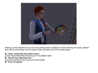 Waking up, Mia decided to do a bit more painting today, hopefully no more painting of houses, please?
She had no work today, so I'll be able to relax and take care of her needs easier.
M: “Hmm, I think the new maid is here.”
STOP YOUR PAINTING AND GO OUT TO GREET HIM!
M: “But he has cleaning to do..”
Drop that paintbrush and move your butt outside.
M: “Fine, I'm going.”
 