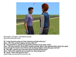Remington, remington, remingtooooooong~
My all time favourite maid!
M: “I was forced to stop you from cleaning and talk with you.”
Rem: “Oh? One of them legacy founds I take it?”
M: “You guessed it, I guess we are pretty common to you guys, huh?
Rem: “Oh very common. Every NPC society member gets a very detailed letter about you guys.
Even though I've heard a lot of them end up being happier when they got married.”
M: “Oh right, I guess you must have been worried coming here?”
Rem: “Not at all, Legacies do not scare me, they intrigue me.”
M: “Oooh.. that's very good to hear.”
Admit it Mia, you like him as much as I do.
 