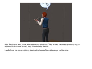 After Remington went home, Mia decided to call him up. They already had already built up a good
relationship and were already very close to being friends.
I really hope you two are talking about police handcuffing robbers and nothing else.
 