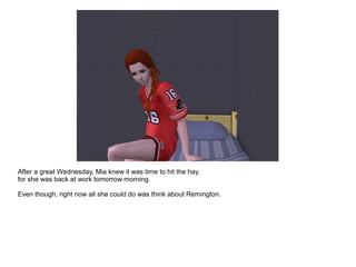 After a great Wednesday, Mia knew it was time to hit the hay,
for she was back at work tomorrow morning.
Even though, right now all she could do was think about Remington.
 