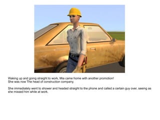 Waking up and going straight to work, Mia came home with another promotion!
She was now The head of construction company.
She immediately went to shower and headed straight to the phone and called a certain guy over, seeing as
she missed him while at work.
 
