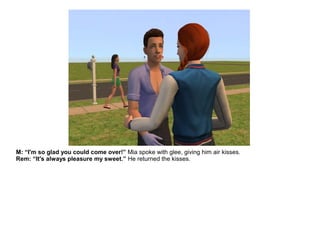 M: “I'm so glad you could come over!” Mia spoke with glee, giving him air kisses.
Rem: “It's always pleasure my sweet.” He returned the kisses.
 