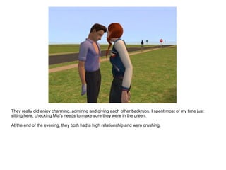 They really did enjoy charming, admiring and giving each other backrubs. I spent most of my time just
sitting here, checking Mia's needs to make sure they were in the green.
At the end of the evening, they both had a high relationship and were crushing.
 