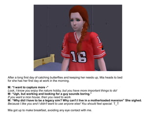 After a long first day of catching butterflies and keeping her needs up, Mia heads to bed
for she has her first day at work in the morning.
M: “I want to capture more -”
Look, I know you enjoy the nature hobby, but you have more important things to do!
M: “Ugh, but working and looking for a guy sounds boring.”
If you want a nice house, then you need to work.
M: “Why did I have to be a legacy sim? Why can't I live in a motherloaded mansion” She sighed.
Because I like you and I didn't want to use anyone else! You should feel special. T_T
Mia got up to make breakfast, avoiding any eye contact with me.
 