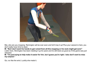 Mia, why are you mopping. Remington will be over soon and he'll mop it up! Plus your carpool is here, you
don't really have time to clean.
M: “But I don't want his hands to get ruined from all this mopping or his neck might get sore!”
Listen here, Remington has been maiding it up for years and he still looks as good as if this game was just
released.
M: “I'm just trying to help make it easier for him, but I guess you're right. I also don't want to miss
my carpool.”
Go, run like the wind. Luckily she made it.
 