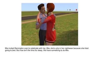 Mia invited Remington over to celebrate with her, Btw, she's only in her nightwear because she tried
going to bed. But now isn't the time for sleep, We have something to do Mia.
 