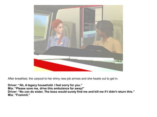After breakfast, the carpool to her shiny new job arrives and she heads out to get in.
Driver: “Ah, A legacy household. I feel sorry for you.”
Mia: “Please save me, drive this ambulance far away!”
Driver: “No can do sister, The boss would surely find me and kill me if I didn't return this.”
Mia: “Frammit.”
 
