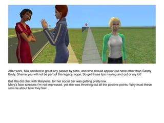 After work, Mia decided to greet any passer by sims, and who should appear but none other than Sandy
Bruty. Shame you will not be part of this legacy, nope; So get those lips moving and out of my lot!
But Mia did chat with Marylena, for her social bar was getting pretty low.
Mary's face screams I'm not impressed, yet she was throwing out all the positive points. Why must these
sims lie about how they feel.
 