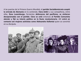 A	las	puertas	de	la	Primera	Guerra	Mundial,	el	partido	Socialdemócrata	aceptó	
la	entrada	de	Alemania	en	la	contienda.	Clara	Zetkin	y	sus	compañeras,	entre	
ellas,	 Rosa	 Luxemburgo,	 fervientes	 defensoras	 del	 pacifismo,	 se	 sintieron	
decepcionadas	 con	 el	 partido.	 Clara	 se	 unió	 entonces	 al	 Partido	 Comunista	
alemán	 y	 fijó	 su	 interés	 político	 en	 la	 Rusia	 revolucionaria.	 Allí	 entró	 en	
contacto	con	mujeres	activistas	como	Alekxandra	Kollontai	quien	se	convirtió	
en	su	discípula.		
 