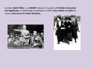 Cuando	Adolf	Hitler	y	su	NSDAP	tomaron	el	poder,	el	Partido	Comunista	
fue	ilegalizado	y	el	Reichstag	incendiado	en	1933.	Clara	Zetkin	se	exilió	de	
nuevo,	esta	vez	en	la	Unión	Soviética.	
 