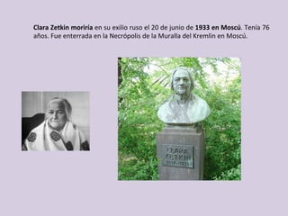 Clara	Zetkin	moriría	en	su	exilio	ruso	el	20	de	junio	de	1933	en	Moscú.	Tenía	76	
años.	Fue	enterrada	en	la	Necrópolis	de	la	Muralla	del	Kremlin	en	Moscú.	
	
 